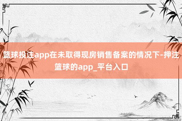篮球投注app在未取得现房销售备案的情况下-押注篮球的app