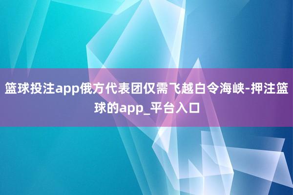 篮球投注app俄方代表团仅需飞越白令海峡-押注篮球的app_