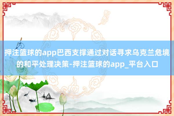 押注篮球的app巴西支撑通过对话寻求乌克兰危境的和平处理决策