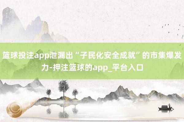 篮球投注app泄漏出“子民化安全成就”的市集爆发力-押注篮球的app_平台入口