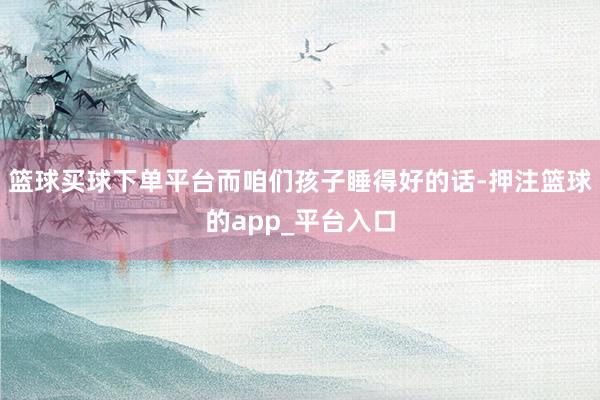 篮球买球下单平台而咱们孩子睡得好的话-押注篮球的app_平台入口