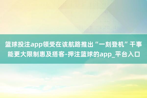 篮球投注app领受在该航路推出“一刻登机”干事能更大限制惠及
