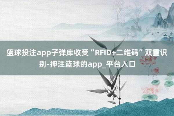 篮球投注app子弹库收受“RFID+二维码”双重识别-押注篮球的app_平台入口