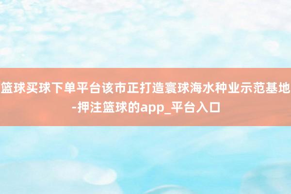 篮球买球下单平台该市正打造寰球海水种业示范基地-押注篮球的a