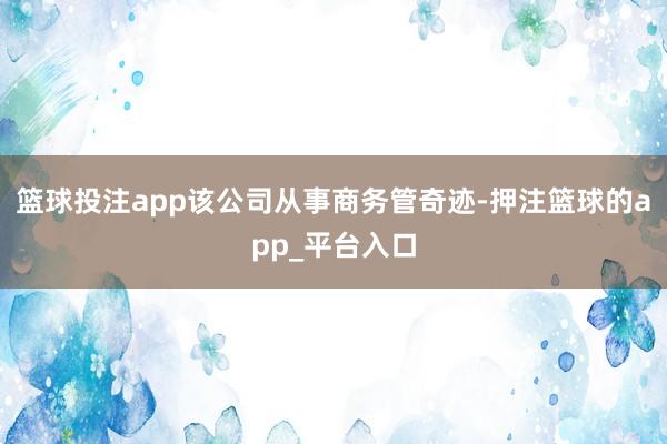 篮球投注app该公司从事商务管奇迹-押注篮球的app_平台入