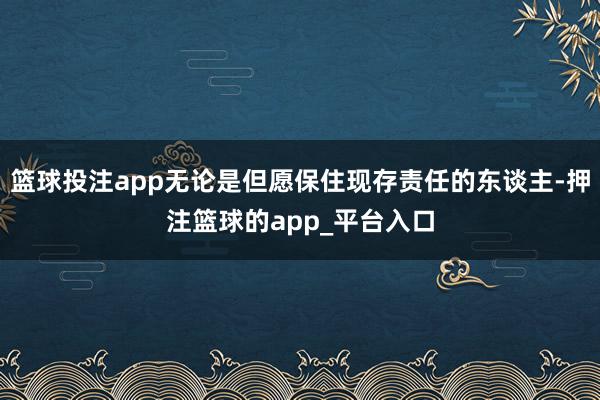 篮球投注app无论是但愿保住现存责任的东谈主-押注篮球的ap
