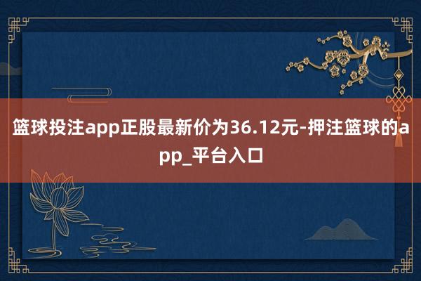 篮球投注app正股最新价为36.12元-押注篮球的app_平