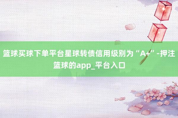 篮球买球下单平台星球转债信用级别为“A+”-押注篮球的app