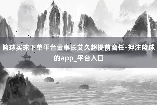 篮球买球下单平台董事长艾久超提前离任-押注篮球的app_平台