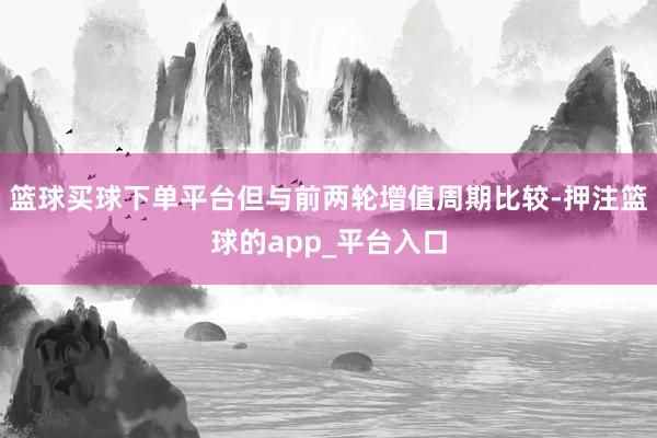 篮球买球下单平台但与前两轮增值周期比较-押注篮球的app_平