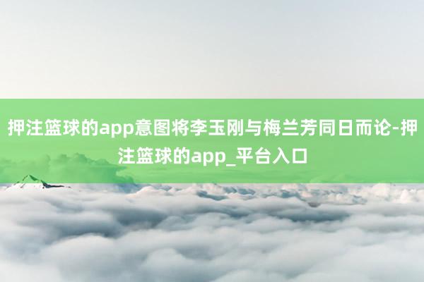 押注篮球的app意图将李玉刚与梅兰芳同日而论-押注篮球的ap