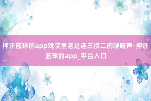 押注篮球的app戏院里老是连三接二的哽噎声-押注篮球的app_平台入口
