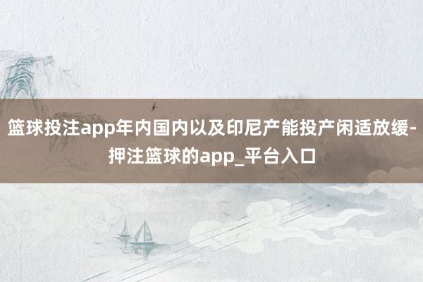 篮球投注app年内国内以及印尼产能投产闲适放缓-押注篮球的a