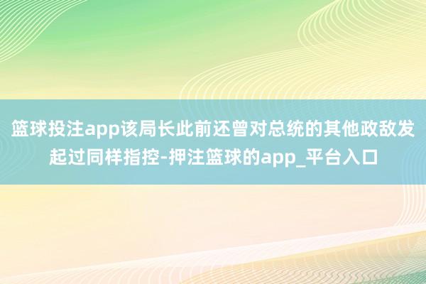 篮球投注app该局长此前还曾对总统的其他政敌发起过同样指控-押注篮球的app_平台入口