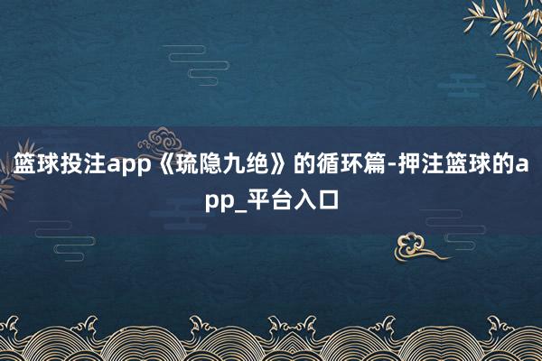 篮球投注app《琉隐九绝》的循环篇-押注篮球的app_平台入
